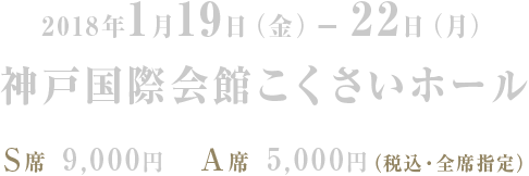 2018年1月19日（金）−22日（月）神戸国際会館こくさいホール　Ｓ席 9,000円　Ａ席 5,000円（税込・全席指定）